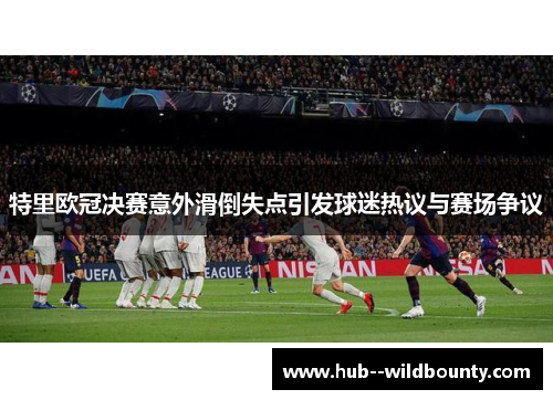 特里欧冠决赛意外滑倒失点引发球迷热议与赛场争议