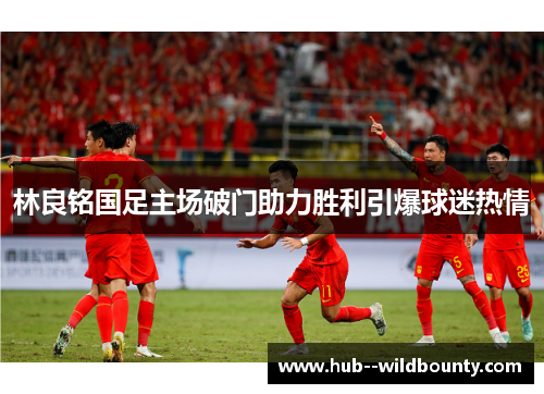 林良铭国足主场破门助力胜利引爆球迷热情
